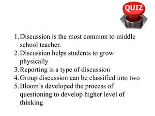 1.Discussion is the most common to middle
school teacher.
2.Discussion helps students to grow
physically
3.Reporting is a type of discussion
4.Group discussion can be classified into two
5.Bloom’s developed the process of
questioning to develop higher level of
thinking
 