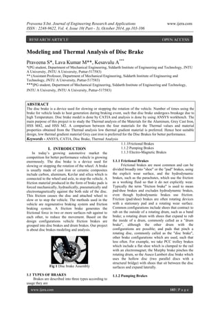 Praveena S Int. Journal of Engineering Research and Applications www.ijera.com
ISSN : 2248-9622, Vol. 4, Issue 10( Part - 3), October 2014, pp.103-106
www.ijera.com 103 | P a g e
Modeling and Thermal Analysis of Disc Brake
Praveena S*, Lava Kumar M**, Kesavulu A***
*(PG student, Department of Mechanical Engineering, Siddarth Institute of Engineering and Technology, JNTU
A University, JNTU A University, Puttur-517583)
** (Assistant Professor, Department of Mechanical Engineering, Siddarth Institute of Engineering and
Technology, JNTU A University, Puttur-517583)
***(PG student, Department of Mechanical Engineering, Siddarth Institute of Engineering and Technology,
JNTU A University, JNTU A University, Puttur-517583)
ABSTRACT
The disc brake is a device used for slowing or stopping the rotation of the vehicle. Number of times using the
brake for vehicle leads to heat generation during braking event, such that disc brake undergoes breakage due to
high Temperature. Disc brake model is done by CATIA and analysis is done by using ANSYS workbench. The
main purpose of this project is to study the Thermal analysis of the Materials for the Aluminum, Grey Cast Iron,
HSS M42, and HSS M2. A comparison between the four materials for the Thermal values and material
properties obtained from the Thermal analysis low thermal gradient material is preferred. Hence best suitable
design, low thermal gradient material Grey cast iron is preferred for the Disc Brakes for better performance.
Keywords - ANSYS, CATIA, Disc Brake, Thermal Analysis
I. INTRODUCTION
In today‟s growing automotive market the
competition for better performance vehicle is growing
enormously. The disc brake is a device used for
slowing or stopping the rotation of the wheel. A brake
is usually made of cast iron or ceramic composites
include carbon, aluminum, Kevlar and silica which is
connected to the wheel and axle, to stop the vehicle. A
friction material produced in the form of brake pads is
forced mechanically, hydraulically, pneumatically and
electromagnetically against the both side of the disc.
This friction causes the disc and attached wheel to
slow or to stop the vehicle. The methods used in the
vehicle are regenerative braking system and friction
braking system. A friction brake generates the
frictional force in two or more surfaces rub against to
each other, to reduce the movement. Based on the
design configurations vehicle friction brakes are
grouped into disc brakes and drum brakes. Our project
is about disc brakes modeling and analysis.
Fig 1 Disc brake Assembly
1.1 TYPES OF BRAKES
Brakes are described into three types according to
usage they are
1.1.1Frictional Brakes
1.1.2 Pumping Brakes
1.1.3 Electro-Magnetic Brakes
1.1.1 Frictional Brakes
Frictional brakes are most common and can be
divided broadly into "shoe" or the "pad" brakes, using
the explicit wear surface, and the hydrodynamic
brakes, such as the parachutes, which use the friction
as a working fluid so that it do not explicitly wear.
Typically the term "friction brake" is used to mean
pad/shoe brakes and excludes hydrodynamic brakes,
even though hydrodynamic brakes use friction.
Friction (pad/shoe) brakes are often rotating devices
with a stationary pad and a rotating wear surface.
Common configurations include shoes that contract to
rub on the outside of a rotating drum, such as a band
brake; a rotating drum with shoes that expand to rub
the inside of a drum, commonly called as a "drum
brake", although the other drum with the
configurations are possible; and pads that pinch a
rotating disc, commonly called as the "disc brake",
other brake configurations which are used, such that
less often. For example, we take PCC trolley brakes
which include a flat shoe which is clamped to the rail
with an electromagnet; the Murphy brake pinches the
rotating drum, so the Ausco Lambert disc brake which
uses the hollow disc (two parallel discs with a
structural bridge) with shoes that sit between the disc
surfaces and expand laterally.
1.1.2 Pumping Brakes
RESEARCH ARTICLE OPEN ACCESS
 