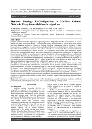 B.Shantha Kumari Int. Journal of Engineering Research and Applications www.ijera.com
ISSN : 2248-9622, Vol. 4, Issue 10 ( Version 1), October 2014, pp.95-107
www.ijera.com 95 | P a g e
Dynamic Topology Re-Configuration in Multihop Cellular
Networks Using Sequential Genetic Algorithm
B.Shantha Kumari*, Mr. Mohammed Ali Shaik Asst. Prof**
*(Department of Computer Science and Engineering,, Aurora’s Research & Technological Institute
,Hanamkonda, Warangal)
**(Department of Computer Science and Engineering, Aurora’s Research & Technological Institute,
Hanamkonda, Warangal)
ABSTRACT
Cellular communications has experienced explosive growth in the past two decades. Today millions of people
around the world use cellular phones. Cellular phones allow a person to make or receive a call from almost
anywhere. Likewise, a person is allowed to continue the phone conversation while on the move. Cellular
communications is supported by an infrastructure called a cellular network, which integrates cellular phones into
the public switched telephone network. The cellular network has gone through three generations.The first
generation of cellular networks is analog in nature. To accommodate more cellular phone subscribers, digital
TDMA (time division multiple access) and CDMA (code division multiple access) technologies are used in the
second generation (2G) to increase the network capacity. With digital technologies, digitized voice can be coded
and encrypted. Therefore, the 2G cellular network is also more secure. The third generation (3G) integrates
cellular phones into the Internet world by providing highspeed packet-switching data transmission in addition to
circuit-switching voice transmission. The 3G cellular networks have been deployed in some parts of Asia,
Europe, and the United States since 2002 and will be widely deployed in the coming years.
The high increase in traffic and data rate for future generations of mobile communication systems, with
simultaneous requirement for reduced power consumption, makes Multihop Cellular Networks (MCNs) an
attractive technology. To exploit the potentials of MCNs a new network paradigm is proposed in this paper.
In addition, a novel sequential genetic algorithm (SGA) is proposed as a heuristic approximation to reconfigure
the optimum relaying topology as the network traffic changes. Network coding is used to combine the uplink
and downlink transmissions, and incorporate it into the optimum bidirectional relaying with ICI awareness.
Numerical results have shown that the algorithms suggested in this thesis provide significant improvement with
respect to the existing results, and are expected to have significant impact in the analysis and design of future
cellular networks.
Keywords: cooperative diversity, dynamic traffic distribution, intercell interference, multicast, multihop
cellular network, network optimization, reuse factor, routing, scheduling, topology control.
I. 1 Introduction
1.1 Motivation
Multihop cellular networks (MCNs) are
proposed in respond to the demand for next
generation cellular systems to support high data rates
with efficient power consumption, enlarge coverage
area and provide good QoS for multimedia
applications [1], [2]. Simultaneous need of increasing
the capacity and reducing the power will require
more spatial reuse. One technique under
consideration toachieve this goal is the deployment of
small cells. By scaling down the cell size and so
increasing the total number of channels in space, the
network capacity can be linearly increased,
proportional to the number of new base stations
(BSs) or the scaling factor. However, the deployment
of more BSs and their interconnections to the wired
backbone results in high network cost. This problem
can be overcome by deploying wireless multihop
routers instead of new BSs or allowing selected
mobile terminals to act as routers, to establish a
wireless MCN.
In this way, by shortening the links, the required
transmit power is reduced which is highly desirable
in interference-limited networks and provides the
opportunity for capacity increase when suitable
techniques are applied. MCNs are economically
convenient due to the capability of providing faster
deployment by using the existing infrastructure of
cellular networks. Different architectures based on
2G, 3G and WiMAX can coexist and different types
of networks such as femtocells, delay tolerant
networks, WLANs might be used as an augmented
technology.
The concept of adding ad hoc capabilities to
cellular nodes is widely explored in MCNs [1], [2].
The advantages of this hybrid architecture include
increasing the throughput of the network, enlarging
RESEARCH ARTICLE OPEN ACCESS
 