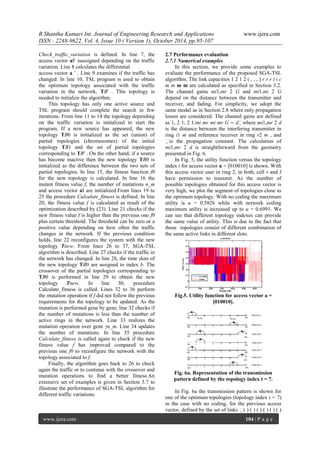 B.Shantha Kumari Int. Journal of Engineering Research and Applications www.ijera.com
ISSN : 2248-9622, Vol. 4, Issue 10 ( Version 1), October 2014, pp.95-107
www.ijera.com 104 | P a g e
Check_traffic_variation is defined. In line 7, the
access vector aF isassigned depending on the traffic
variation. Line 8 calculates the differential
access vector a ' . Line 9 examines if the traffic has
changed. In line 10, TSL program is used to obtain
the optimum topology associated with the traffic
variation in the network, TB' . This topology is
needed to initialize the algorithm.
This topology has only one active source and
TSL program should complete the search in few
iterations. From line 11 to 14 the topology depending
on the traffic variation is initialized to start the
program. If a new source has appeared, the new
topology TB0 is initialized as the set (union) of
partial topologies (chromosomes) of the initial
topology TB1 and the set of partial topologies
corresponding to TB' . On the other hand, if a source
has become inactive then the new topology TB0 is
initialized as the difference between the two sets of
partial topologies. In line 15, the fitness function f0
for the new topology is calculated. In line 16 the
instant fitness value f, the number of mutations n_m
and access vector aI are initialized.From lines 19 to
25 the procedure Calculate_fitness is defined. In line
20, the fitness value f is calculated as result of the
optimization described by (23). Line 21 checks if the
new fitness value f is higher than the previous one f0
plus certain threshold. The threshold can be zero or a
positive value depending on how often the traffic
changes in the network. If the previous condition
holds, line 22 reconfigures the system with the new
topology Tnew. From lines 26 to 37, SGA-TSL
algorithm is described. Line 27 checks if the traffic in
the network has changed. In line 28, the time slots of
the new topology TB0 are assigned to index b. The
crossover of the partial topologies corresponding to
TB0 is performed in line 29 to obtain the new
topology Tnew. In line 30, procedure
Calculate_fitness is called. Lines 32 to 36 perform
the mutation operation if f did not follow the previous
requirements for the topology to be updated. As the
mutation is performed gene by gene, line 32 checks if
the number of mutations is less than the number of
active rings in the network. Line 33 realizes the
mutation operation over gene γn_m. Line 34 updates
the number of mutations. In line 35 procedure
Calculate_fitness is called again to check if the new
fitness value f has improved compared to the
previous one f0 to reconfigure the network with the
topology associated to f.
Finally, the algorithm goes back to 26 to check
again the traffic or to continue with the crossover and
mutation operations to find a better fitness.An
extensive set of examples is given in Section 3.7 to
illustrate the performance of SGA-TSL algorithm for
different traffic variations.
2.7 Performance evaluation
2.7.1 Numerical examples
In this section, we provide some examples to
evaluate the performance of the proposed SGA-TSL
algorithm. The link capacities 1 2 1 2 ( , , , ) r r r i i c
m m m m are calculated as specified in Section 3.2.
The channel gains mi1,mr 2 G and mi1,mi 2 G
depend on the distance between the transmitter and
receiver, and fading. For simplicity, we adopt the
same model as in Section 2.8 where only propagation
losses are considered. The channel gains are defined
as 1, 2 1, 2 1/mi mr mi mr G ∼ dwhere mi1,mr 2 d
is the distance between the interfering transmitter in
ring i1 m and reference receiver in ring r2 m , and
is the propagation constant. The calculation of
mi1,mr 2 d is straightforward from the geometry
presented in Fig. 6.
In Fig. 5, the utility function versus the topology
index t for access vector a = [010010] is shown. With
this access vector user in ring 2, in both, cell r and I
have permission to transmit. As the number of
possible topologies obtained for this access vector is
very high, we plot the segment of topologies close to
the optimum topology. With no coding the maximum
utility is u = 0.5826 while with network coding
maximum utility is increased up to u = 0.6991. We
can see that different topology indexes can provide
the same value of utility. This is due to the fact that
those topologies consist of different combination of
the same active links in different slots.
Fig.5. Utility function for access vector a =
[010010].
Fig. 6a. Representation of the transmission
pattern defined by the topology index t = 7.
In Fig. 6a the transmission pattern is shown for
one of the optimum topologies (topology index t = 7)
in the case with no coding, for the previous access
vector, defined by the set of links ( ) ( ) ( ) ( ) ( ) ( )
 