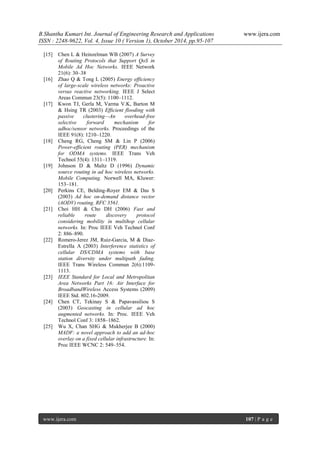 B.Shantha Kumari Int. Journal of Engineering Research and Applications www.ijera.com
ISSN : 2248-9622, Vol. 4, Issue 10 ( Version 1), October 2014, pp.95-107
www.ijera.com 107 | P a g e
[15] Chen L & Heinzelman WB (2007) A Survey
of Routing Protocols that Support QoS in
Mobile Ad Hoc Networks. IEEE Network
21(6): 30–38
[16] Zhao Q & Tong L (2005) Energy efficiency
of large-scale wireless networks: Proactive
versus reactive networking. IEEE J Select
Areas Commun 23(5): 1100–1112.
[17] Kwon TJ, Gerla M, Varma V.K, Barton M
& Hsing TR (2003) Efficient flooding with
passive clustering—An overhead-free
selective forward mechanism for
adhoc/sensor networks. Proceedings of the
IEEE 91(8): 1210–1220.
[18] Cheng RG, Cheng SM & Lin P (2006)
Power-efficient routing (PER) mechanism
for ODMA systems. IEEE Trans Veh
Technol 55(4): 1311–1319.
[19] Johnson D & Maltz D (1996) Dynamic
source routing in ad hoc wireless networks.
Mobile Computing. Norwell MA, Kluwer:
153–181.
[20] Perkins CE, Belding-Royer EM & Das S
(2003) Ad hoc on-demand distance vector
(AODV) routing. RFC 3561.
[21] Choi HH & Cho DH (2006) Fast and
reliable route discovery protocol
considering mobility in multihop cellular
networks. In: Proc IEEE Veh Technol Conf
2: 886–890.
[22] Romero-Jerez JM, Ruiz-Garcia, M & Diaz-
Estrella A (2003) Interference statistics of
cellular DS/CDMA systems with base
station diversity under multipath fading.
IEEE Trans Wireless Commun 2(6):1109-
1113.
[23] IEEE Standard for Local and Metropolitan
Area Networks Part 16: Air Interface for
BroadbandWireless Access Systems (2009)
IEEE Std. 802.16-2009.
[24] Chen CT, Tekinay S & Papavassiliou S
(2003) Geocasting in cellular ad hoc
augmented networks. In: Proc. IEEE Veh
Technol Conf 3: 1858–1862.
[25] Wu X, Chan SHG & Mukherjee B (2000)
MADF: a novel approach to add an ad-hoc
overlay on a fixed cellular infrastructure. In:
Proc IEEE WCNC 2: 549–554.
 