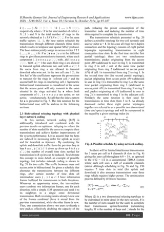 B.Shantha Kumari Int. Journal of Engineering Research and Applications www.ijera.com
ISSN : 2248-9622, Vol. 4, Issue 10 ( Version 1), October 2014, pp.95-107
www.ijera.com 101 | P a g e
2 ( , ,..., ) Nc δ δ δ δ1 ( ,..., ) N ,
respectively where c N is the total number of cells ( c
N I ) and N is the total number of rings in the
network obtained as 1 c I N I N n . For the same
traffic vectors δi, δi, the base station schedule the
transmission through different channels (time slots)
which results in temporal and spatial MAC protocol.
The base stations jointly assign an access vector 1 2 1
( , ,..., ) ( ,..., ) Nc N a a a a a a to the different
rings to give them permission to transmit, where each
component ( , ) n n n a a a with , (0,1) n n a a
. With a= 1 the users from ring n are allowed
to transmit uplink otherwise not, and with n a= 1
the users from ring n are allowed to transmit
downlink otherwise not. In the two cell case 1 2 , the
first half of the coefficients represent the permissions
to transmit for the rings in referent cell r and the
second half for rings in interfering cell i. Symmetric
bidirectional transmission is considered in the sense
that the access point will only transmit to the users
situated in the rings activated by a where both
components of ( , ) n n n a a a are active, or not
active, simultaneously. Recall that the index pattern
for a is presented in Fig. 7. The link notation for the
bidirectional case will be address in the following
sections.
2.3 Bidirectional relaying topology with physical
layer network coding
In this section, network coding [147] is
additionally introduced and combined with the
previous results on optimum relaying to reduce the
number of slots needed for the users to complete their
transmissions and achieve further improvements of
the system performance. Let us assume that the hops
are indexed in increasing order for uplink as h(up)
and for downlink as h(down) . By combining the
uplink and downlink traffic from the previous hop at
hop h as ( , ) ( ) ( ) 1 1 down up down up h h h y y
y the number of overall time slots needed for
transmission in B cycles can be reduced. To elaborate
this concept in more detail, an example of possible
topology that includes network coding is shown in
Fig. 20 for two cells. The traffic between users and
access point is bidirectional. So given a schedule that
alternates the transmissions between the different
rings, after certain number of time slots all
intermediate users ( , ) i m iI have information
frames buffered for transmission in both directions.
Whenever an opportunity arises, the intermediate
users combine two information frames, one for each
direction, with a simple XOR operation and send it to
its neighbors in a single omni directional
transmission. Both receiving nodes already know one
of the frames combined (have it stored from the
previous transmission), while the other frame is new.
Thus, one transmission allows two users to decode a
new packet, effectively doubling the capacity of the
path, reducing the power consumption of the
transmitter node and reducing the number of time
slots required to complete the transmission.
The transmission schedule presented in Fig. 20
defines a possible topology for two cell scenario and
access vector a = 1. In this case all rings have duplex
connection and the topology consists of eight partial
topologies representing transmissions in eight
consecutive time slots. In the first time slot (the first
partial topology) there are two simultaneous
transmissions; packet originating from the access
point APr (addressed to user in ring 3) is transmitted
to ring 2 in cell r and at the same time packet
originating from ring 2 (addressed to access point
APi) of cell i is transmitted from ring 2 to ring 1. In
the second time slot (the second partial topology),
packet originating from access point APr (addressed
to user in ring 1) is transmitted to ring 1, at the same
time packet originating from ring 3 (addressed to
access point APr) is transmitted from ring 3 to ring 2
and, packet originating at APi (addressed to user in
ring 2) is transmitted to ring 1 in the adjacent cell.
Similarly the same notation is then used for
transmissions in time slots from 3 to 8. As already
discussed earlier these eight partial topologies
together are referred to as a possible two dimensional
(time and space) topology and will be represented in
the sequel by a given topology index (t).
Fig. 4. Possible schedule by using network coding.
So there will be limited interference transmission
for 3 users per cell in 8 channels (8 slots in Fig. 4)
giving the inter cell throughput 6/8 = 3/4, as opposed
to the 6/12 = 1/2 in a conventional TDMA system
where each cell uses a half of available channels
(slots). Although scheduling in Fig. 5b and Fig. 19b
requires 7 time slots in total (for uplink and
downlink) it also assumes transmissions over three
rings which requires higher power. The optimization
process defined by (18) now becomes
Where (2) is a two dimensional relaying topology to
be elaborated in more detail in the next section, B is
the number of slots needed for the users to complete
their transmission uplink/downlink (scheduling
length), H is the number of hops and stands for the
 