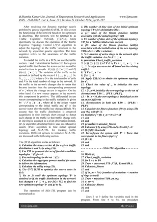 B.Shantha Kumari Int. Journal of Engineering Research and Applications www.ijera.com
ISSN : 2248-9622, Vol. 4, Issue 10 ( Version 1), October 2014, pp.95-107
www.ijera.com 103 | P a g e
After modeling our dynamic topology search
problem by genetic algorithm GATSL, in this section
the functioning of the network based on this approach
is described. The network will be referred to as
Traffic Cognitive Network (TCN).n More
specifically we discuss the operation of the Traffic
Cognitive Topology Control (TC)2 algorithm to
adjust the topology to the traffic variations in the
network by sequential genetic algorithm. The term
cognitive refers to the awareness of the traffic
variation.
To model the traffic in a TCN, we use the traffic
vectors δand δdescribed in Section 3.2. For a given
spatial traffic distribution the access vector should be
varied in time to provide E( (t)) (t) a  δand E(
(t)) (t). a δ. The variation of the traffic in the
network is defined by the vector1 1 ( ,..., ) ( ,..., ) Nc
N _ _ _ where c N is the total number of cells
and N is the total number of rings in the network. If
the traffic in the network changes due to users that
became inactive then the corresponding component
of n where the change occurs is negative. On the
other hand if a new source appears in the network
this component is positive. The differential access
vector corresponding to the traffic variation is given
by ' I F a a a , where aI is the access vector
corresponding to the initial traffic and aF is the
access vector after the traffic has changed (final). We
assume that the traffic distribution is observed
(cognition) in time intervals short enough to detect
each change in the traffic so that traffic change only
in one ring is assumed in a given observation instant.
(TC)2 algorithm described below uses an exhaustive
search (TSL) algorithm to find initial optimal
topology and SGA-TSL for tracking traffic
variations. Different options to initialize SGA-TSL
are discussed in the following section.
The (TC)2 algorithm works as follows:
1) Calculate the access vector aI for a given traffic
distribution λ and δ, by using (36).
2) Use TSL to generate the set of feasible candidate
topologies δ(2)for aI.
3) For each topology in the set δ(2):
4) Calculate the aggregate powers needed for users
to deliver the information.
5) Calculate the utility using (23).
6) Use CVX [126] to optimize the source rates in
(34).
7) Go to 3) until the optimum topology T* is
obtained or if the traffic distribution in the network
has changed ( a' δ  0 ), use SGA-TSL to find the
new optimum topology T* and go to 3).
The operation of SGA-TSL program can be
summarized as:
1. B1: number of time slots of the initial optimum
topology TB1 for aI (initial traffic)
2. f1: value of the fitness function (utility)
associated with the initial topology TB1
3. B’: number of time slots of the optimum topology
TB' for a ' (differential access vector)
4. f0: value of the fitness function (utility)
associated with the initialization of the new topology
TB0 (after traffic variation)
5. NA: number of active rings in the network after
the traffic variation A n Fn N δδ a
6. procedure Check_traffic_variation
7. ( ( )) ( ); ( ( )) ( ) F F E t t E t t δ  δ  a δ  δ a
δ  δ{Assign access vector aF based on the existing
traffic}
8. ' I F a δ  a δa
9. If a' δ  0
10. Apply TSL(a’) to obtain the optimum topology
for a’.
11. Check the value of _ to initialize the new
topology:
12. - If _n>0, initialize the new topology as the set of
chromosomes TB0 δ  {PTB1 ,PTB'} .
13. - If _n < 0, the new topology is initialized as the
set of the different
14. chromosomes in both sets TB0 δ  {PTB1 -
PTB'}
15. Calculate the fitness function (f0) by using (23)
and (34) with f0→U
16. Initialize f = f0; n_m = 0; aI = aF
17. end
18. end
19. procedure Calculate_fitness
20. Calculate f by using (24) and (34) with f→U
21. If (f-f0)>threshold
22. Reconfigure the system with T* = Tnew that
corresponds to the fitness fopt = f
23. f0 = f;
24. end
25. end
- - - - - - - - - - - - - - SGA-TSL algorithm - - - - - - - -
- -
26. While (1)
27. Check_traffic_variation
28. for b = 1 to B0
29. Tnew = crossover( PTb ,PT(b  1)mod B0 );
30. Calculate_fitness
31. end
32. If (n_m < NA) {number of mutations < number
of rings actived}
33. Tnew = mutation( TB0 ,γn_m);
34. n_m++;
35. Calculate_fitness
36. end
37. end
Lines 1 to 5 define the variables used in the
program. From line 6 to 18, the procedure
 