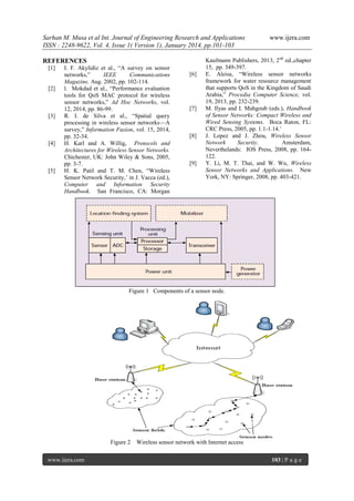 Sarhan M. Musa et al Int. Journal of Engineering Research and Applications
ISSN : 2248-9622, Vol. 4, Issue 1( Version 1), January 2014, pp.101-103
REFERENCES
[1]

[2]

[3]

[4]

[5]

I. F. Akylidiz et al., “A survey on sensor
networks,”
IEEE
Communications
Magazine, Aug. 2002, pp. 102-114.
l. Mokdad et al., “Performance evaluation
tools for QoS MAC protocol for wireless
sensor networks,” Ad Hoc Networks, vol.
12, 2014, pp. 86-99.
R. I. de Silva et al., “Spatial query
processing in wireless sensor networks—A
survey,” Information Fusion, vol. 15, 2014,
pp. 32-34.
H. Karl and A. Willig, Protocols and
Architectures for Wireless Sensor Networks.
Chichester, UK: John Wiley & Sons, 2005,
pp. 3-7.
H. K. Patil and T. M. Chen, “Wireless
Sensor Network Security,’ in J. Vacca (ed.),
Computer and Information Security
Handbook. San Francisco, CA: Morgan

[6]

[7]

[8]

[9]

www.ijera.com

Kaufmann Publishers, 2013, 2nd ed.,chapter
15, pp. 349-397.
E. Aleisa, “Wireless sensor networks
framework for water resource management
that supports QoS in the Kingdom of Saudi
Arabia,” Procedia Computer Science, vol.
19, 2013, pp. 232-239.
M. Ilyas and I. Mahgoub (eds.), Handbook
of Sensor Networks: Compact Wireless and
Wired Sensing Systems. Boca Raton, FL:
CRC Press, 2005, pp. 1.1-1.14.’
J. Lopez and J. Zhou, Wireless Sensor
Network
Security.
Amsterdam,
Neverthelands: IOS Press, 2008, pp. 164122.
Y. Li, M. T. Thai, and W. Wu, Wireless
Sensor Networks and Applications. New
York, NY: Springer, 2008, pp. 403-421.

Figure 1 Components of a sensor node.

Figure 2
www.ijera.com

Wireless sensor network with Internet access
103 | P a g e

 