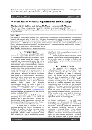 Sarhan M. Musa et al Int. Journal of Engineering Research and Applications
ISSN : 2248-9622, Vol. 4, Issue 1( Version 1), January 2014, pp.101-103

RESEARCH ARTICLE

www.ijera.com

OPEN ACCESS

Wireless Sensor Networks: Opportunities and Challenges
Matthew N. O. Sadiku* and Sarhan M. Musa*, Omonowo D. Momoh**
*

Roy G. Perry College of Engineering, Prairie View A&M University, Prairie View, TX 77446
College of Engineering, Technology, and Computer Science Indiana University-Purdue University Fort
Wayne, IN 46805
**

ABSTRACT
The popularity of cell phones, laptops, PDAs and intelligent electronics has made computing devices to become
cheaper and more pervasive in daily life. The desire for connectivity among these devices has caused an
exponential growth in wireless communication. Wireless sensor networks (WSNs) provide an example of this
phenomenon.
WSNs belong to the general family of sensor networks that employ distributed sensors to
collect information on entities of interest. This paper provides a brief introduction to wireless sensor networks.
It addresses the opportunities and challenges of WSNs.
Key Words: Wireless networks, sensors, computing

I.

INTRODUCTION

A wireless sensor network (WSN) usually
consists of a large number (hundreds or thousands)
of sensor nodes deployed over a geographical region.
The wireless sensor nodes are compact, lightweighted, and battery-powered devices that can be
used in virtually any environment [1-3]. The sensor
nodes monitor physical or environmental conditions
such as temperature/heat, humidity, sound, vibration,
pressure, light, object motion, pollutants, presence of
certain objects, noise level or characteristics of an
object such as weight, size, speed, direction, and its
latest position. As shown in Figure 1, each sensor
node is made up of four components: a power unit, a
transceiver unit, a sensing unit, and a processing
unit. The node may also have some applicationdependent components such as power generator,
location
finding
system,
and
mobilizer.
Communication among the nodes is done in a
wireless fashion, and thus, the name wireless sensor
networks.
Companies such as Crossbow
(www.xbow.com) and Monnit (www.monnit.com)
have developed the necessary software and hardwire
building blocks for WSNs.
In general, there may be both sensing and
nonsensing nodes in a WSN; i.e. all sensors are
nodes but not all nodes are sensors. A sensor has
four operating modes: transmission, reception, idle
listening, and sleep. Collision occurs when there are
two or more nodes transmit at the same time.
A sensor node is designed to use an
operating system (OS). TinyOS (developed at UC
Berkeley) is perhaps the first operating system
specifically designed for WSNs. It is a generalpurpose OS. Both the TinyOS and programs written
for it are written in a special programming language
www.ijera.com

called NesC, which is essentially an extension of C
programming language.
Figure 2 presents a typical wireless sensor
network. Sensors can be deployed on the ground, in
the air, under water, in vehicles, on bodies, and
inside buildings. A network of sensors can detect
and track threats.

II.

APPLICATIONS

In September 1999, Business Week
predicted that WSN would be one of the 21 most
important technologies for the 21st century. The
number of applications of WSN is increasing
rapidly. It is generally true that applications should
shape and form the technology for which they are
intended. WSNs are no exception to this. WSNs
have been technology-driven in their development.
Advances in software technology and wireless
communication have paved the way for successful
adoption of the wireless sensor networks in various
applications. Some of the expected applications of
WSNs will require a large number of devices in
order of tens of thousands of nodes. Applications of
WSNs typically involve some kind of monitoring,
tracking, or controlling. Some of the specific
applications include the following [4-6]:
(a) Military Applications:
As with many
technologies, the development of WSNs was
motivated by military applications such as battlefield
surveillance. Typically, sensors can report vehicle
and personnel movement, allowing a close
monitoring of opposing forces. Other military
applications include monitoring friendly forces,
battlefield surveillance, reconnaissance of opposing
forces, and battle damage assessment. Sensitive
objects and structures such as atomic plants and
101 | P a g e

 