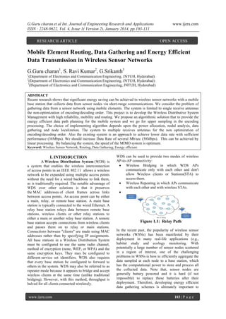 G.Guru charan et al Int. Journal of Engineering Research and Applications
ISSN : 2248-9622, Vol. 4, Issue 1( Version 2), January 2014, pp.103-111
RESEARCH ARTICLE

www.ijera.com

OPEN ACCESS

Mobile Element Routing, Data Gathering and Energy Efficient
Data Transmission in Wireless Sensor Networks
G.Guru charan1, S. Ravi Kumar2, G.Srikanth3
1

(Department of Electronics and Communication Engineering, JNTUH, Hyderabad)
(Department of Electronics and Communication Engineering, JNTUH, Hyderabad)
3
(Department of Electronics and Communication Engineering, JNTUH, Hyderabad)

2

ABSTRACT
Recent research shows that significant energy saving can be achieved in wireless sensor networks with a mobile
base station that collects data from sensor nodes via short-range communications. We consider the problem of
gathering data from a sensor network using mobile elements. The system is limited to single receive antennas
the non-optimization of encoding/decoding order. This project is to develop the Wireless Distributive System
Management with high reliability, mobility and routing. We propose an algorithmic solution that to provide the
energy efficient data path planning for the mobile system and we go for upper sampling in the encoding
processing. The choice of implementing algorithm depends upon the power allocation, nodal analysis, data
gathering and node localization. The system to multiple receives antennas for the non optimization of
encoding/decoding order. Also the existing system is an approach to achieve lower data rate with sufficient
performance (38Mbps). We should increase Data Rate of several Mb/sec (58Mbps). This can be achieved by
linear processing. By balancing the system, the speed of the MIMO system is optimum.
Keyword: Wireless Sensor Network, Routing, Data Gathering, Energy efficient.

I. INTRODUCTION
A Wireless Distribution System (WDS) is
a system that enables the wireless interconnection
of access points in an IEEE 802.11 allows a wireless
network to be expanded using multiple access points
without the need for a wired backbone to link them,
as is traditionally required. The notable advantage of
WDS over other solutions is that it preserves
the MAC addresses of client frames across links
between access points. An access point can be either
a main, relay, or remote base station. A main base
station is typically connected to the wired Ethernet. A
relay base station relays data between remote base
stations, wireless clients or other relay stations to
either a main or another relay base station. A remote
base station accepts connections from wireless clients
and passes them on to relay or main stations.
Connections between "clients" are made using MAC
addresses rather than by specifying IP assignments.
All base stations in a Wireless Distribution System
must be configured to use the same radio channel,
method of encryption (none, WEP, or WPA) and the
same encryption keys. They may be configured to
different service set identifiers. WDS also requires
that every base station be configured to forward to
others in the system. WDS may also be referred to as
repeater mode because it appears to bridge and accept
wireless clients at the same time (unlike traditional
bridging). However, with this method, throughput is
halved for all clients connected wirelessly.

www.ijera.com

WDS can be used to provide two modes of wireless
AP-to-AP connectivity:
 Wireless Bridging in which WDS APs
communicate only with each other and don't
allow Wireless clients or Stations(STA) to
access them.
 Wireless Repeating in which APs communicate
with each other and with wireless STAs.


Figure 1.1: Relay Path
In the recent past, the popularity of wireless sensor
networks (WSNs) has been manifested by their
deployment in many real-life applications (e.g.,
habitat study and ecology monitoring. With
potentially a large number of sensor nodes scattered
in a region of interest, one of the challenging
problems in WSNs is how to efficiently aggregate the
data sampled at each node to a base station, which
has the computational power to store and process all
the collected data. Note that, sensor nodes are
generally battery powered and it is hard (if not
impossible) to replace those batteries after their
deployment. Therefore, developing energy efficient
data gathering schemes is ultimately important to
103 | P a g e

 