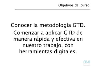 Objetivos del curso
Conocer la metodología GTD.
Comenzar a aplicar GTD de
manera rápida y efectiva en
nuestro trabajo, con...