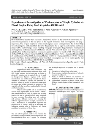 Amit Agrawal et al Int. Journal of Engineering Research and Applications www.ijera.com
ISSN : 2248-9622, Vol. 4, Issue 3( Version 1), March 2014, pp.78-85
www.ijera.com 78 | P a g e
Experimental Investigation of Performanec of Single Cylinder 4s
Diesel Engine Using Dual Vegetable Oil Blended
Prof. C. S. Koli*, Prof. Ram Bansal*, Amit Agrawal**, Ashish Agrawal**
*Asst. Prof. Mech. Engg. Dept. SRCEM, Banmore
** Research Scholar Mech. Dept. SRCEM, Banmore
ABSTRACT
Over the last two decades there has been a tremendous increase in the number of automobiles and a
corresponding increase in the fuel price. In this regard, alternative fuels like vegetable oils play a
major role. Use of pure vegetable oil in diesel engines causes some problems due to their high
viscosity compared with diesel fuel. To solve the problems due to high viscosity various techniques
are used. One such technique is fuel blending. This paper investigated the performance parameters of
dual vegetable oil blends (mixture of Mustard oil and Palm oil) with diesel on a stationary single
cylinder, four stroke direct injection compression ignition engine. The blends of BB 10 (combination
of Diesel 90% by volume, Mustard oil 5% by volume and Palm oil 5% by volume) and blends of BB
20 (combination of Diesel 80% by volume, Mustard oil 10% by volume and Palm oil 10% by volume)
gave better brake thermal efficiency, lower total fuel consumption and lower brake specific fuel
consumption than other blends (BB 30, BB 40 and BB 50).
Key word: Diesel engine, Mustard oil, Palm oil, Performance parameters, Specific gravity, Flash
point, Fire point.
I. INTRODUCTION
Vegetable oils have some advantages. They
are renewable, easily available in the rural areas, have
high cetane number, heat release rate is similar to
diesel, it’s emission rate is relatively low to be used
in Compression Ignition engines with simple
modifications and can be easily blended with diesel.
Jatropha oil, sesame oil, coconut oil, sunflower oil,
neem oil, mahua oil, peanut oil, palm oil, rubber seed
oil, cotton seed oil and rape seed oil are some of the
vegetable oils that have been tried as fuel in Internal
combustion engines.
The use of vegetable oils as an alternative
fuel for diesel engines dates back to around a century.
Due to rapid decline of crude oil reserve and increase
in price, the use of vegetable oils is again prompted
in many countries. Depending upon soil condition
and climate, different nations are looking for
different vegetable oils for example, soybean oil in
U.S.A., Mustard oil in Bangladesh, rapeseed and
sunflower oil in Europe, palm oil in Malaysia and
Indonesia, coconut oils in Philippines are being
considered to substitute of diesel fuel.
II. OBJECTIVE
The aim of the present study is to evaluate the
performance using different blends of palm oil and
mustard oil with diesel in a CI engine. The following
are the major objectives to fulfil the aim of present
study.
1. Extraction of palm oil from palm seeds.
2. Determination of physical properties of palm oil,
mustard oil and diesel.
3. Study of effect of dilution on properties of
blending of palm oil and mustard oil with diesel.
4. Performance evaluation of Diesel engine using
different blends of palm oil and mustard oil with
diesel.
III. EXPERIMENTAL SETUP
ENGINE: The engine is water cooled single cylinder
four stroke constant speed diesel engine 5 H.P Make
Kirloskar.
Figure 1 : Setup of single cylinder four stroke diesel
engine
RESEARCH ARTICLE OPEN ACCESS
 