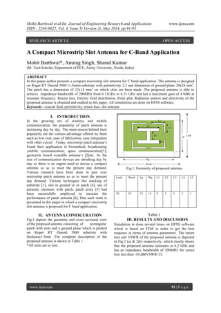 Mohit Barthwal et al Int. Journal of Engineering Research and Applications www.ijera.com
ISSN : 2248-9622, Vol. 4, Issue 5( Version 2), May 2014, pp.91-93
www.ijera.com 91 | P a g e
A Compact Microstrip Slot Antenna for C-Band Application
Mohit Barthwal*, Anurag Singh, Sharad Kumar
(M. Tech Scholar, Department of ECE, Amity University, Noida, India)
ABSTRACT
In this paper author presents a compact microstrip slot antenna for C band application .The antenna is designed
on Roger RT Duroid 5880 (1.5mm) substrate with permittivity 2.2 and dimension of ground plane 20x24 mm2
.
The patch has a dimension of 12x14 mm2
on which slots are been made .The proposed antenna is able to
achieve impedance bandwidth of 200MHz from 6.11GHz to 6.31 GHz and has a maximum gain of 4.9dBi at
resonant frequency. Return loss, Electric field distribution, Polar plot, Radiation pattern and directivity of the
proposed antenna is obtained and studied in this paper. All simulations are done on HFSS software.
Keywords - coaxial feed, permittivity, return loss, slot antenna
I. INTRODUCTION
In the growing era of wireless and mobile
communication, the popularity of patch antenna is
increasing day by day. The main reason behind their
popularity are the various advantage offered by them
such as low cost, ease of fabrication, easy integration
with other circuit .Today, microstrip patch antenna’s
found their application in biomedical, broadcasting
,mobile communication, space communication[1],
geotextile based wearable antenna’s [2]etc. As the
size of communication devices are shrinking day by
day so there is an urgent need to devise a compact
antenna so as to meet the present day demand.
Various research have been done in past over
microstrip patch antenna so as to meet the present
day demand. Various techniques like stacking of
substrate [3], slot in ground or in patch [4], use of
parasitic elements with patch, patch array [5] had
been successfully employed to increase the
performance of patch antenna [6]. One such work is
presented in this paper in which a compact microstrip
slot antenna is proposed for C band application.
.
II. ANTENNA CONFIGURATION
Fig.1 depicts the geometry and cross sectional view
of the proposed antenna consisting of rectangular
patch with slots and a ground plane which is printed
on Roger RT Duroid 5880 substrate with
thickness1.5mm .The complete description of the
proposed antenna is shown in Table 1.
*All units are in mm.
Fig.1: Geometry of proposed antenna
Table.1
III. RESULTS AND DISCUSSION
Simulation is done several times on HFSS software
which is based on FEM in order to get the best
response in terms of antenna parameters. The return
loss and VSWR of the proposed antenna is depicted
in Fig.2 (a) & 2(b) respectively, which clearly shows
that the proposed antenna resonates at 6.2 GHz and
has an impedance bandwidth of 200MHz for return
loss less than -10 dB(VSWR<2).
Lsub Wsub Lp Wp L1 L2 L3 L4 L5
20 24 12 14 8 5 3 2 1
RESEARCH ARTICLE OPEN ACCESS
 
