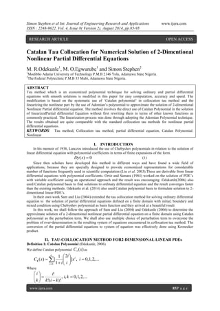 Simon Stephen et al Int. Journal of Engineering Research and Applications www.ijera.com 
ISSN : 2248-9622, Vol. 4, Issue 8( Version 2), August 2014, pp.85-95 
www.ijera.com 85|P a g e 
Catalan Tau Collocation for Numerical Solution of 2-Dimentional 
Nonlinear Partial Differential Equations 
M. R.Odekunle1, M. O.Egwurube1 and Simon Stephen2 
1Modibbo Adama University of Technology P.M.B 2146 Yola, Adamawa State Nigeria. 
2The Federal Polytechnic P.M.B 35 Mubi, Adamawa State Nigeria. 
ABSTRACT 
Tau method which is an economized polynomial technique for solving ordinary and partial differential 
equations with smooth solutions is modified in this paper for easy computation, accuracy and speed. The 
modification is based on the systematic use of „Catalan polynomial‟ in collocation tau method and the 
linearizing the nonlinear part by the use of Adomian‟s polynomial to approximate the solution of 2-dimentional 
Nonlinear Partial differential equation. The method involves the direct use of Catalan Polynomial in the solution 
of linearizedPartial differential Equation without first rewriting them in terms of other known functions as 
commonly practiced. The linearization process was done through adopting the Adomian Polynomial technique. 
The results obtained are quite comparable with the standard collocation tau methods for nonlinear partial 
differential equations. 
KEYWORDS: Tau method, Collocation tau method, partial differential equation, Catalan Polynomial. 
Nonlinear 
I. INTRODUCTION 
In his memoir of 1938, Lanczos introduced the use of Chebyshev polynomials in relation to the solution of 
linear differential equation with polynomial coefficients in terms of finite expansions of the form. 
Dy(x)  0 (1) 
Since then scholars have developed this method in different ways and have found a wide field of 
applications, because they are specially designed to provide economized representations for considerable 
number of functions frequently used in scientific computation (Liu et al. 2003).These are derivable from linear 
differential equations with polynomial coefficients. Ortiz and Samara (1984) worked on the solution of PDE‟s 
with variable coefficient using an operational approach and the result was encouraging .Odekunle(2006) also 
used Catalan polynomial basis to find solutions to ordinary differential equation and the result converges faster 
than the existing methods. Odekunle et al. (2014) also used Catalan polynomial basis to formulate solution to 2- 
dimentional linear PDE‟s. 
In their own work Sam and Liu (2004) extended the tau collocation method for solving ordinary differential 
equation to the solution of partial differential equations defined on a finite domain with initial, boundary and 
mixed condition using Chebyshev polynomial as basis function and they arrived at a beautiful result 
In this work, we shall follow the approach of Sam and Liu (2004) and Odekunle (2006) to determine the 
approximate solution of a 2-dimentional nonlinear partial differential equation on a finite domain using Catalan 
polynomial as the perturbation term. We shall also use multiple choice of perturbation term to overcome the 
problem of over-determination in the resulting system of equations encountered in collocation tau method. The 
conversion of the partial differential equations to system of equation was effectively done using Kronecker 
product. 
II. TAU-COLLOCATION METHOD FOR2-DIMENSIONAL LINEAR PDEs 
Definition 1: Catalan Polynomial (Odekunle, 2006) 
We define Catalan polynomial C (x)  as 
] , 0,1,2,... 
2 
1 
1 
( ) [ 
0 
   
 
 
  
 
 
 
  x i 
i 
i 
i 
C x i 
n 
i 
Where 
, , 0,1,2,... 
!( )! 
! 
 
 
   
 
 
  
 
 
i k 
k i k 
i 
k 
i 
RESEARCH ARTICLE OPEN ACCESS 
 