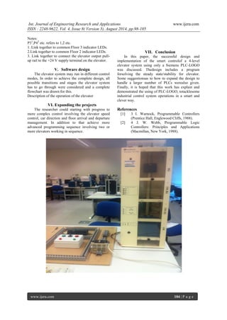 Int. Journal of Engineering Research and Applications www.ijera.com 
ISSN : 2248-9622, Vol. 4, Issue 8( Version 3), August 2014, pp.98-105 
www.ijera.com 104 | P a g e 
Notes: P31,P42 etc. refers to 1,2 etc. 1. Link together to common Floor 3 indicator LEDs. 2.Link together to common Floor 2 indicator LEDs. 3. Link together to connect the elevator output pull- up rail to the +24 V supply terminal on the elevator. 
V. Software design 
The elevator system may run in different control modes, In order to achieve the complete design, all possible transitions and stages the elevator system has to go through were considered and a complete flowchart was drawn for this. Description of the operation of the elevator 
VI. Expanding the projects 
The researcher could starting with progress to more complex control involving the elevator speed control, car direction and floor arrival and departure management. In addition to that achieve more advanced programming sequence involving two or more elevators working in sequence. 
VII. Conclusion 
In this paper, the successful design and implementation of the smart controlof a 4-level elevator system using only a Siemens PLC-LOGO was discussed. Thedesign includes a program forsolving the steady state/stability for elevator. Some suggestionsas to how to expand the design to handle a larger number of PLCs werealso given. Finally, it is hoped that this work has explain and demonstrated the using of PLC-LOGO, totacklesome industrial control system operations in a smart and clever way. References 
[1] 3 I. Warnock, Programmable Controllers (Prentice Hall, Englewood Cliffs, 1988). 
[2] 4 J. W. Webb, Programmable Logic Controllers: Principles and Applications (Macmillan, New York, 1988). 
 
