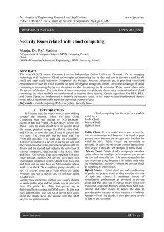 Int. Journal of Engineering Research and Applications www.ijera.com 
ISSN : 2248-9622, Vol. 4, Issue 9( Version 1), September 2014, pp.83-86 
www.ijera.com 83 | P a g e 
Security Issues related with cloud computing Manju, Dr. P.C. Vashist *(Department of Computer Science, MVN University, Palwal) Guide: (HOD of Computer Science and Engineering), MVN University, Palwal) ABSTRACT The term CLOUD means Common Location Independent Online Utility on Demand. It‟s an emerging technology in IT industries. Cloud technologies are improving day by day and now it become a need for all small and large scale industries. Companies like Google, Amazon, Microsoft etc. is providing virtualized environment for user by which it omits the need for physical storage and others. But as the advantage of cloud computing is increasing day by day the issues are also threatening the IT industries. These issues related with the security of the data. The basic idea of this review paper is to elaborate the security issues related with cloud computing and what methods are implemented to improve these security. Certain algorithms like RSA, DES, and Ceaser Cipher etc. implemented to improve the security issues. In this paper we have implemented Identity based mRSA algorithm in this paper for improving security of data. 
Keywords – Cloud computing, RSA, Encryption, Security Issues 
I. INTRODUCTION 
In Modern Era, the whole work is now shifting towards the internet. When we hear Cloud Computing then the concept of “ON-DEMAD” access of data and “VIRTUALIZATION” comes into mind. Today the users should have no concern about the server, physical storage like RAM, Hard Disk, and CD etc. to store the data. Cloud is divided into two parts- The Front part and the back part. The Front end includes “The users and the customers”. The user should have a device to access the data and they should also have the internet connection with the device and the second part includes the collection of various computers, data storage (like RAM, Hard disk etc.) And server. They are connected with each other through internet. All servers have their own independent operating system. Apart from back end and front end we also have an Administrator whose work is to check “Is everything going smoothly or not”. It follows some set of rules which are called Protocols and use a special kind of software called Middle ware. Identity base encryption method uses user‟s identity to create public keys and the private key is generated from this public key. After that private key is distributed between user and SEM server. In this way only authenticated user and SEM server have detail about the private keys. We assume here that SEM sever is not compromised. 
Cloud computing has three service models which are:- Public Cloud Private Cloud Hybrid Cloud Public Cloud: It is a model where user access the data via mainstream web browser. It is based on pay- per-use model because the user got only that data for which he pays. Public clouds are accessible to anybody. In daily life we access certain applications like Google, Yahoo etc. are example of public cloud. Private Cloud: Private cloud is company‟s own data center where the employers of companies can access the data and store this data. It is easier to regulate the data in private cloud because it is limited only with the organization. Security is better inn private cloud as compared to other model. Hybrid Model: Hybrid cloud are both combination of public and private cloud as they combine features of both the clouds. It combines feature of virtualization environment as provided in private cloud and they also use of public model which use traditional computers but they should have hard disk, internet and other means to access the data. It provides more security to data because it combines features of both the clouds. It also give more access of data to the customer 
RESEARCH ARTICLE OPEN ACCESS  