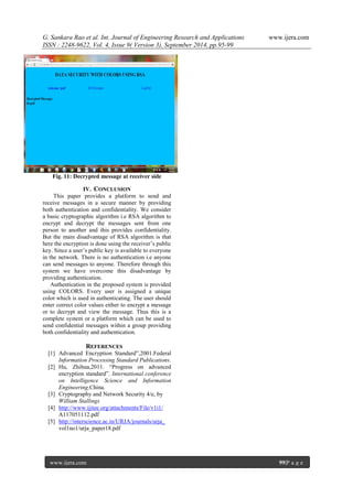 G. Sankara Rao et al. Int. Journal of Engineering Research and Applications www.ijera.com 
ISSN : 2248-9622, Vol. 4, Issue 9( Version 3), September 2014, pp.95-99 
www.ijera.com 99|P a g e 
Fig. 11: Decrypted message at receiver side 
IV. CONCLUSION 
This paper provides a platform to send and receive messages in a secure manner by providing both authentication and confidentiality. We consider a basic cryptographic algorithm i.e RSA algorithm to encrypt and decrypt the messages sent from one person to another and this provides confidentiality. But the main disadvantage of RSA algorithm is that here the encryption is done using the receiver’s public key. Since a user’s public key is available to everyone in the network. There is no authentication i.e anyone can send messages to anyone. Therefore through this system we have overcome this disadvantage by providing authentication. Authentication in the proposed system is provided using COLORS. Every user is assigned a unique color which is used in authenticating. The user should enter correct color values either to encrypt a message or to decrypt and view the message. Thus this is a complete system or a platform which can be used to send confidential messages within a group providing both confidentiality and authentication. REFERENCES [1] Advanced Encryption Standard”,2001.Federal Information Processing Standard Publications. [2] Hu, Zhihua,2011. “Progress on advanced encryption standard”. International conference on Intelligence Science and Information Engineering.China. [3] Cryptography and Network Security 4/e, by William Stallings 
[4] http://www.ijitee.org/attachments/File/v1i1/ A117051112.pdf 
[5] http://interscience.ac.in/URJA/journals/urja_ vol1no1/urja_paper18.pdf 