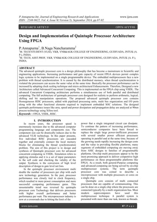P.Annapurna Int. Journal of Engineering Research and Applications www.ijera.com 
ISSN : 2248-9622, Vol. 4, Issue 9( Version 5), September 2014, pp.87-92 
www.ijera.com 87 | P a g e 
Design and Implementation of Quintuple Processor Architecture Using FPGA P.Annapurna1, B.Naga Nancharamma2 1M. TECH STUDENT (VLSI), VKR, VNB&AGK COLLEGE OF ENGINEERING, GUDIVADA, JNTUK (A. P.), INDIA. 2M. TECH, ASST.PROF, VKR, VNB&AGK COLLEGE OF ENGINEERING, GUDIVADA, JNTUK (A. P.), INDIA. ABSTRACT The advanced quintuple processor core is a design philosophy that has become a mainstream in Scientific and engineering applications. Increasing performance and gate capacity of recent FPGA devices permit complex logic systems to be implemented on a single programmable device. The embedded multiprocessors face a new problem with thread synchronization. It is caused by the distributed memory, when thread synchronization is violated the processors can access the same value at the same time. Basically the processor performance can be increased by adopting clock scaling technique and micro architectural Enhancements. Therefore, Designed a new Architecture called Advanced Concurrent Computing. This is implemented on the FPGA chip using VHDL. The advanced Concurrent Computing architecture performs a simultaneous use of both parallel and distributed computing. The full architecture of quintuple processor core designed for realistic to perform arithmetic, logical, shifting and bit manipulation operations. The proposed advanced quintuple processor core contains Homogeneous RISC processors, added with pipelined processing units, multi bus organization and I/O ports along with the other functional elements required to implement embedded SOC solutions. The designed quintuple performance issues like area, speed and power dissipation and propagation delay are analyzed at 90nm process technology using Xilinx tool. 
Keywords – FPGA, VHDL, RISC. 
I. INTRODUCTION 
In recent years, the processor speed is enormously increases due to the advanced computer programming language and components size. The component size can be drastically reduces due to the advanced VLSI technology. In this paper presents, five individual RISC processors are cascaded together and externally connect the local memory blocks for eliminating the thread synchronization problem. The aim of this project is to design and synthesis of Quintuple processor core for advanced concurrent computing in VHDL. Simulation refers to applying stimulus and it is a set of input parameters to the soft code and checking the validity of the output. Synthesis is the conversion of high level description of design to gate level net lists. In the quintuple processor environment multi double the number of processors per chip with each new technology generation. In the past, processor performance was closely tied to clock frequency, which resulted in more power consumption and more successful computing performance gains. This unsustainable trend was reversed by quintuple processor core Technology that delivers processors with higher overall performance and better performance per watt. The microprocessor industry is now at a crossroads due to hitting the limit of the 
power that a single integrated circuit can dissipate. To continue the pattern of increasing performance, semiconductor companies have been forced to replace the single large power-inefficient processor with several smaller power efficient processors operating in parallel and at the same time, because of the growing needs rapidly increasing the design costs and the value in providing flexible platforms, many segments of embedded computing are moving away from ASIC designs to families of programmable platforms. On-chip multi processors appear to be the most promising approach to deliver competitive high performance on these programmable platforms like FPGA. As a result, both general-Purpose computing and advanced computing are being served by on-chip multiprocessor systems. The term quintuple processor core was coined to describe a microprocessor with multiple processors or cores on a single chip. 
Quintuple core consists of multi connected processors that are capable of communicating. This can be done on a single chip where the processors are connected typically by a multi organization bus. Most modern supercomputers have used this multiprocessor technique. A parallel system is presented with more than one task, known as threads. 
RESEARCH ARTICLE OPEN ACCESS  