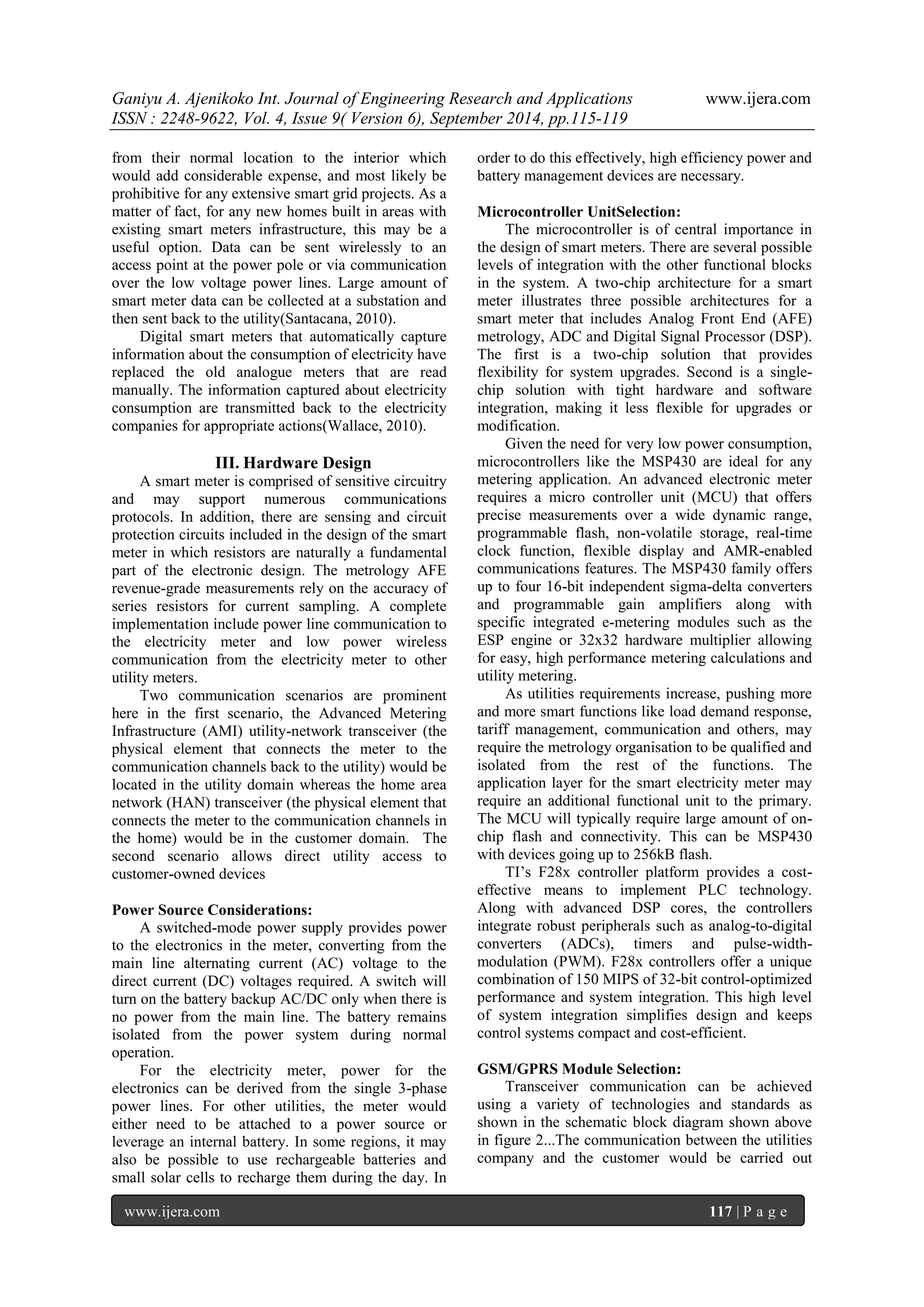 Ganiyu A. Ajenikoko Int. Journal of Engineering Research and Applications www.ijera.com 
ISSN : 2248-9622, Vol. 4, Issue 9( Version 6), September 2014, pp.115-119 
www.ijera.com 117 | P a g e 
from their normal location to the interior which would add considerable expense, and most likely be prohibitive for any extensive smart grid projects. As a matter of fact, for any new homes built in areas with existing smart meters infrastructure, this may be a useful option. Data can be sent wirelessly to an access point at the power pole or via communication over the low voltage power lines. Large amount of smart meter data can be collected at a substation and then sent back to the utility(Santacana, 2010). Digital smart meters that automatically capture information about the consumption of electricity have replaced the old analogue meters that are read manually. The information captured about electricity consumption are transmitted back to the electricity companies for appropriate actions(Wallace, 2010). 
III. Hardware Design 
A smart meter is comprised of sensitive circuitry and may support numerous communications protocols. In addition, there are sensing and circuit protection circuits included in the design of the smart meter in which resistors are naturally a fundamental part of the electronic design. The metrology AFE revenue-grade measurements rely on the accuracy of series resistors for current sampling. A complete implementation include power line communication to the electricity meter and low power wireless communication from the electricity meter to other utility meters. Two communication scenarios are prominent here in the first scenario, the Advanced Metering Infrastructure (AMI) utility-network transceiver (the physical element that connects the meter to the communication channels back to the utility) would be located in the utility domain whereas the home area network (HAN) transceiver (the physical element that connects the meter to the communication channels in the home) would be in the customer domain. The second scenario allows direct utility access to customer-owned devices Power Source Considerations: A switched-mode power supply provides power to the electronics in the meter, converting from the main line alternating current (AC) voltage to the direct current (DC) voltages required. A switch will turn on the battery backup AC/DC only when there is no power from the main line. The battery remains isolated from the power system during normal operation. 
For the electricity meter, power for the electronics can be derived from the single 3-phase power lines. For other utilities, the meter would either need to be attached to a power source or leverage an internal battery. In some regions, it may also be possible to use rechargeable batteries and small solar cells to recharge them during the day. In order to do this effectively, high efficiency power and battery management devices are necessary. 
Microcontroller UnitSelection: The microcontroller is of central importance in the design of smart meters. There are several possible levels of integration with the other functional blocks in the system. A two-chip architecture for a smart meter illustrates three possible architectures for a smart meter that includes Analog Front End (AFE) metrology, ADC and Digital Signal Processor (DSP). The first is a two-chip solution that provides flexibility for system upgrades. Second is a single- chip solution with tight hardware and software integration, making it less flexible for upgrades or modification. 
Given the need for very low power consumption, microcontrollers like the MSP430 are ideal for any metering application. An advanced electronic meter requires a micro controller unit (MCU) that offers precise measurements over a wide dynamic range, programmable flash, non-volatile storage, real-time clock function, flexible display and AMR-enabled communications features. The MSP430 family offers up to four 16-bit independent sigma-delta converters and programmable gain amplifiers along with specific integrated e-metering modules such as the ESP engine or 32x32 hardware multiplier allowing for easy, high performance metering calculations and utility metering. As utilities requirements increase, pushing more and more smart functions like load demand response, tariff management, communication and others, may require the metrology organisation to be qualified and isolated from the rest of the functions. The application layer for the smart electricity meter may require an additional functional unit to the primary. The MCU will typically require large amount of on- chip flash and connectivity. This can be MSP430 with devices going up to 256kB flash. TI’s F28x controller platform provides a cost- effective means to implement PLC technology. Along with advanced DSP cores, the controllers integrate robust peripherals such as analog-to-digital converters (ADCs), timers and pulse-width- modulation (PWM). F28x controllers offer a unique combination of 150 MIPS of 32-bit control-optimized performance and system integration. This high level of system integration simplifies design and keeps control systems compact and cost-efficient. GSM/GPRS Module Selection: 
Transceiver communication can be achieved using a variety of technologies and standards as shown in the schematic block diagram shown above in figure 2...The communication between the utilities company and the customer would be carried out  