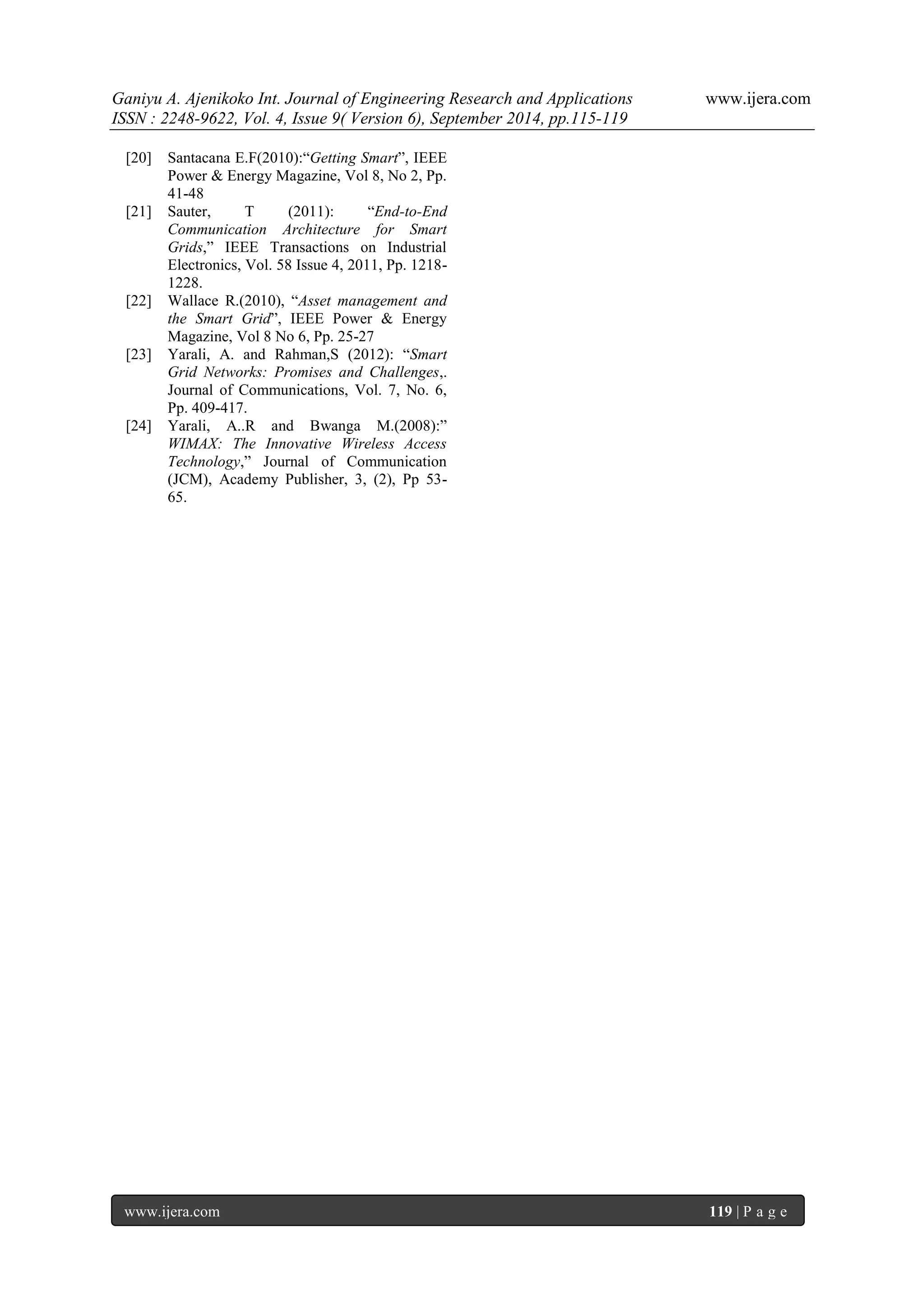 Ganiyu A. Ajenikoko Int. Journal of Engineering Research and Applications www.ijera.com 
ISSN : 2248-9622, Vol. 4, Issue 9( Version 6), September 2014, pp.115-119 
www.ijera.com 119 | P a g e 
[20] Santacana E.F(2010):“Getting Smart”, IEEE Power & Energy Magazine, Vol 8, No 2, Pp. 41-48 
[21] Sauter, T (2011): “End-to-End Communication Architecture for Smart Grids,” IEEE Transactions on Industrial Electronics, Vol. 58 Issue 4, 2011, Pp. 1218- 1228. 
[22] Wallace R.(2010), “Asset management and the Smart Grid”, IEEE Power & Energy Magazine, Vol 8 No 6, Pp. 25-27 
[23] Yarali, A. and Rahman,S (2012): “Smart Grid Networks: Promises and Challenges,. Journal of Communications, Vol. 7, No. 6, Pp. 409-417. 
[24] Yarali, A..R and Bwanga M.(2008):” WIMAX: The Innovative Wireless Access Technology,” Journal of Communication (JCM), Academy Publisher, 3, (2), Pp 53- 65. 