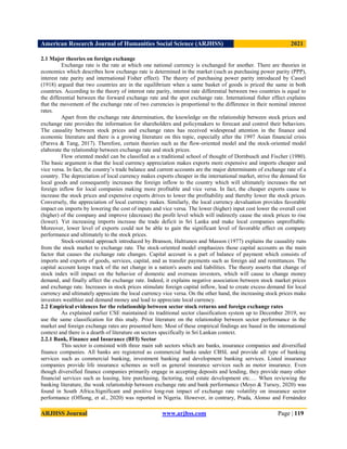 American Research Journal of Humanities Social Science (ARJHSS)R) 2021
ARJHSS Journal www.arjhss.com Page | 119
2.1 Major theories on foreign exchange
Exchange rate is the rate at which one national currency is exchanged for another. There are theories in
economics which describes how exchange rate is determined in the market (such as purchasing power parity (PPP),
interest rate parity and international Fisher effect). The theory of purchasing power parity introduced by Cassel
(1918) argued that two countries are in the equilibrium when a same basket of goods is priced the same in both
countries. According to the theory of interest rate parity, interest rate differential between two countries is equal to
the differential between the forward exchange rate and the spot exchange rate. International fisher effect explains
that the movement of the exchange rate of two currencies is proportional to the difference in their nominal interest
rates.
Apart from the exchange rate determination, the knowledge on the relationship between stock prices and
exchange rate provides the information for shareholders and policymakers to forecast and control their behaviors.
The causality between stock prices and exchange rates has received widespread attention in the finance and
economic literature and there is a growing literature on this topic, especially after the 1997 Asian financial crisis
(Parsva & Tang, 2017). Therefore, certain theories such as the flow-oriented model and the stock-oriented model
elaborate the relationship between exchange rate and stock prices.
Flow oriented model can be classified as a traditional school of thought of Dornbusch and Fischer (1980).
The basic argument is that the local currency appreciation makes exports more expensive and imports cheaper and
vice versa. In fact, the country‟s trade balance and current accounts are the major determinants of exchange rate of a
country. The depreciation of local currency makes exports cheaper in the international market, strive the demand for
local goods and consequently increases the foreign inflow to the country which will ultimately increases the net
foreign inflow for local companies making more profitable and vice versa. In fact, the cheaper exports cause to
increase the stock prices and expensive exports drives to lower the profitability and thereby lower the stock prices.
Conversely, the appreciation of local currency makes. Similarly, the local currency devaluation provides favorable
impact on imports by lowering the cost of inputs and vice versa. The lower (higher) input cost lower the overall cost
(higher) of the company and improve (decrease) the profit level which will indirectly cause the stock prices to rise
(lower). Yet increasing imports increase the trade deficit in Sri Lanka and make local companies unprofitable.
Moreover, lower level of exports could not be able to gain the significant level of favorable effect on company
performance and ultimately to the stock prices.
Stock-oriented approach introduced by Branson, Halttunen and Masson (1977) explains the causality runs
from the stock market to exchange rate. The stock-oriented model emphasizes those capital accounts as the main
factor that causes the exchange rate changes. Capital account is a part of balance of payment which consists of
imports and exports of goods, services, capital, and as transfer payments such as foreign aid and remittances. The
capital account keeps track of the net change in a nation's assets and liabilities. The theory asserts that change of
stock index will impact on the behavior of domestic and overseas investors, which will cause to change money
demand, and finally affect the exchange rate. Indeed, it explains negative association between stock market prices
and exchange rate. Increases in stock prices stimulate foreign capital inflow, lead to create excess demand for local
currency and ultimately appreciate the local currency vice versa. On the other hand, the increasing stock prices make
investors wealthier and demand money and lead to appreciate local currency.
2.2 Empirical evidences for the relationship between sector stock returns and foreign exchange rates
As explained earlier CSE maintained its traditional sector classification system up to December 2019, we
use the same classification for this study. Prior literature on the relationship between sector performance in the
market and foreign exchange rates are presented here. Most of these empirical findings are based in the international
context and there is a dearth of literature on sectors specifically in Sri Lankan context.
2.2.1 Bank, Finance and Insurance (BFI) Sector
This sector is consisted with three main sub sectors which are banks, insurance companies and diversified
finance companies. All banks are registered as commercial banks under CBSL and provide all type of banking
services such as commercial banking, investment banking and development banking services. Listed insurance
companies provide life insurance schemes as well as general insurance services such as motor insurance. Even
though diversified finance companies primarily engage in accepting deposits and lending, they provide many other
financial services such as leasing, hire purchasing, factoring, real estate development etc.… When reviewing the
banking literature, the weak relationship between exchange rate and bank performance (Moyo & Tursoy, 2020) was
found in South Africa.Significant and positive long-run impact of exchange rate volatility on insurance sector
performance (Offiong, et al., 2020) was reported in Nigeria. However, in contrary, Prada, Alonso and Fernández
 