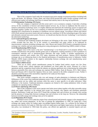 American Research Journal of Humanities Social Science (ARJHSS)R) 2021
ARJHSS Journal www.arjhss.com Page | 121
Most of the companies listed under the investment trust sector manage investment portfolios including both
stocks and bonds. Ali, Rehman, Yilmaz, Khan, and Afzal (2010) posited that stable foreign exchange system and
efficient stock market will arbitrage fund flows in mutual fund industry back to the long run equilibrium.
2.2.10 Information Technology (IT) Sector
Only one company is registered with this sector and it is an e-commerce company. It provides a booking
service for the consultation of doctors and related medical services. So, we have to emphasize that this sector is
named as information technology sector, it is highly different and small from the technology sectors in regional and
developed markets. Further we see it as a weakness of traditional classification system and CSE corrected it when
adopting GICS classification by grouping it to healthcare services industry group. According to Missio and Gabriel
(2016) both national innovation system and real exchange rate contributes to fill the technological gap of the nation
and ultimately national innovation system. However, we should note that here the term „technology‟ is not limited to
the information technology.
2.2.11 Land and Property (LP) Sector
Commercial and residential property developers are belonging to this sector. Eppli, Shilling and Vandell
(1998) revealed that less than 3% of the variance in unsmoothed real estate returns to be explained by
macroeconomic variations including exchange rates. Jack, Okyere and Amoah (2019) found a cointegration between
exchange rate volatility and real estate housing prices using autoregressive distributed lag (ARDL) model in Ghana.
2.2.12 Manufacturing (MFG) Sector
Biggest issue in this sector is the term “manufacturing” is too broad and it is not properly defined. This
includes manufacturers who produce durable goods such as refrigerators, washing machines as well as producers of
consumption materials such as petroleum-based lubricants and soaps. Further it includes manufacturers of
construction materials such cement, tiles, PVC pipes, aluminum and steel products. Santosa (2019) identified
exchange rate as an influencing factor to the financial performance of manufacturing sector in Indonesia. Further
Mlambo (2020) found evidence to the negative relationship between exchange rate and manufacturing sector
performance in SACU3
states.
2.2.13 Motors (MOT) Sector
There are no motor vehicle manufacturers among Sri Lankan listed entities except very few firms.
However, several motor vehicle importers and distributors are listed under this sector. Structure of a firm‟s
operations and the competition faced within the industry are playing significant role in determining the relationship
between automobile firm value and exchange rate exposure (Mall, Jafarey, Syed, & Hussain, 2011). Mall, Jafarey,
Syed and Hussain (2011) found that Japanese firms are more exposed to the dollar compared to euro. Further it
should be noted that most of the automobiles imported to Sri Lanka are from Japan.
2.2.14 Oil Palms (OP) Sector
This sector includes companies who own and manage oil palm plantations in Indonesia and Malaysia.
Differences of this sector from traditional plantation sector in Sri Lanka are twofold. One is products of traditional
plantation sector are tea, rubber and coconuts while this sector is more specific to oil palm cultivation. Other
difference is the location. Traditional plantation companies are limited to Sri Lankan plantations while oil palm
companies are operating mostly in Malaysia.
2.2.15 Power and Energy (PE) Sector
Most of the companies in this sector operate mini hydro power plants together with other renewable energy
plants and supply electricity to the national grid except one company who imports and distributes petroleum
products. Beckmann, Czudaj and Arora (2017) found that exchange rates and oil prices are strongly time-varying
and the presence of strong links between exchange rates and oil prices in the long run. However, the relationship
between renewable energy and exchange rates yet to be explored.
2.2.16 Plantation (PLT) Sector
Plantation sector of Sri Lanka has origins from colonial period and primarily engages in the management of
tea, rubber and coconut plantations. At the time of gaining the independence in 1948, Sri Lanka has a fixed
exchange rate regime where Sri Lankan rupee was pledged against Indian rupee. As a solution for the balance of
payment crisis faced by Sri Lanka in 1960s due to the low export prices and higher import prices, the dual exchange
rate policy was introduced in 1968.Under this policy, one official rate applicable to essential imports and non-
3
The Southern African Customs Union (SACU) consists of Botswana, Lesotho, Namibia, South Africa, and
Swaziland.
 