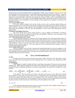American Research Journal of Humanities Social Science (ARJHSS)R) 2021
ARJHSS Journal www.arjhss.com Page | 122
traditional exports, and another higher official rate applicable to all other exports and imports. Later on, in 1977 with
the introduction of open economic policy, the managed floating exchange rate regime was introduced. To provide
more flexibility for commercial banks, in 2001, the Central Bank liberalized the foreign exchange market by
allowing the commercial banks to determine the exchange rate. However, CBSL is still in a controllable position
influence exchange rates in Sri Lanka. Asian Development Bank (2016) reported that obstacles posed by above
government policies were exacerbated by a fixed exchange rate that tended to favor importers over exporters like
Plantation companies.
2.2.17 Services (SRV) Sector
This sector includes companies who provide ancillary services such as printing, produce broking and
freight forwarding services. This sector also has the same weakness like manufacturing sector which is the lack of a
proper definition to the sector. Baggs, Beaulieu and Fung (2008) revealed that real appreciations of the Canadian
dollar reduce the probability of survival, sales and profitability of service firms while depreciations have the
opposite effect.
2.2.18 Stores and Supplies (SS) Sector
This sector includes firms provide storing facilities as well as suppliers and distributors of hardware
products. This sector also has the weakness of not having a clear definition. Therefore, it was not possible to find
relevant international literature regards to this sector.
2.2.19 Telecommunications (TLC) Sector
Telecommunication Regulatory Commission of Sri Lanka (regulator of the telecommunication industry in
Sri Lanka) has granted three fixed operator licenses and four mobile operator licenses. Out of these firms two largest
operators are listed in the CSE. They offer complete portfolio of telecommunication services including mobile and
fixed telephony, internet services and many other services. Hamara, Achsani and Buchari (2018) found that
exchange rate has a positive influence to the stock market price of the telecommunication companies which are
listed in Indonesia Stock Exchange.
2.2.20 Trading (TRD) Sector
There are companies who involved in importing and trading durable goods as well as commodities in this
sector. Undervalued LKR is a significant threat to this sector. According to Klein and Shambaugh (2006); Qureshi
and Tsangarides (2010) relationship between exchange rates and global trading is mainly driven by long term policy
credibility rather than short term causality.
III. DATA AND METHODOLOGY
3.1 Data
Secondary data has been used for the study from January, 2004 to December 2019. Daily data on sector
total return indices have been obtained from CSE. Exchange rates of five currencies were obtained from CBSL
annual reports.
3.2 Methodology
ARDL approach is applied to explore the short run and long run association of the sector stock returns and
exchange rates. ARDL approach modified by the Pesaran, Shin and Smith (2001) and applied by the Khan (2019)
included the bound test approach specifically to test long run relationships. The equation for cointegration is stated
as below.
t
i
t
j
i
t
s
t
i
t
j
t
i
t
s
t
s ER
SEC
ER
SEC
SEC 




 







 




 ,
2
,
1
1
,
2
1
,
1
0
,
In the equation 1, β0 is the constant term, SECs,t is the return of the sector s at time t, ERj,t is the exchange
rate of currency j at time t and εt is the error term at time t. Cointegration exists if the calculated F statistic value of
the bound test is greater than upper bound value. No cointegration exists if the calculated F statistic in the bound test
is lower than the lower bound value. If the calculated F statistic is between lower and upper bound values of the
bound test, decision would be inconclusive.The following is the null hypothesis of the model.
If the estimated results pointed out the long run association among the study variables, therefore long run
elasticities were applied by utilizing the following ARDL model.
Eq1
Eq 2
0
2
1 
 

 