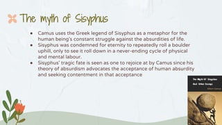 ● Camus uses the Greek legend of Sisyphus as a metaphor for the
human being’s constant struggle against the absurdities of life.
● Sisyphus was condemned for eternity to repeatedly roll a boulder
uphill, only to see it roll down in a never-ending cycle of physical
and mental labour.
● Sisyphus’ tragic fate is seen as one to rejoice at by Camus since his
theory of absurdism advocates the acceptance of human absurdity
and seeking contentment in that acceptance
The myth of Sisyphus
 