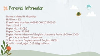 Personal Information
Name:- Mansi B. Gujadiya
Roll No.:- 12
Enrollment Number:-4069206420220013
Sem :- 2 M.A
Paper No.:-110(a)
Paper Code:-22403
Paper Name:-History of English Literature From 1900 to 2000
Topic:- Absurdism in Literature
Submitted to:- Department of English MKBU
Email:- mansigajjar10131@gmail.com
 