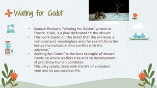 • Samuel Becket’s “Waiting for Godot” written in
French 1948, is a play dedicated to the absurd.
• This work based on the belief that the universe is
irrational and meaningless and the search for order
brings the individual into conflict with the
universe.”
• Waiting for Godot” is the best example of absurd
literature where leafless tree and no development
of plot show human condition.
• This play totally deals with the life of a modern
man and its purposeless life.
Waiting for Godot
 