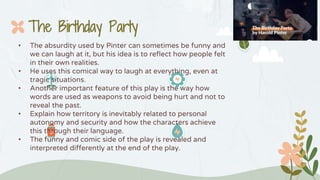 • The absurdity used by Pinter can sometimes be funny and
we can laugh at it, but his idea is to reflect how people felt
in their own realities.
• He uses this comical way to laugh at everything, even at
tragic situations.
• Another important feature of this play is the way how
words are used as weapons to avoid being hurt and not to
reveal the past.
• Explain how territory is inevitably related to personal
autonomy and security and how the characters achieve
this through their language.
• The funny and comic side of the play is revealed and
interpreted differently at the end of the play.
The Birthday Party
 
