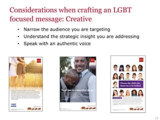 13
Considerations when crafting an LGBT
focused message: Creative
• Narrow the audience you are targeting
• Understand the strategic insight you are addressing
• Speak with an authentic voice
 
