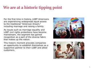 11
We are at a historic tipping point
For the first time in history, LGBT Americans
are experiencing widespread equal access
to the traditional “American Dream,”
including marriage and raising a family.
As issues such as marriage equality and
LGBT civil rights protections have become
mainstream, the segment has gained
recognition as a part of the diverse fabric
that makes up the nation.
This historic moment provides companies
an opportunity to establish themselves as a
supportive partner to their LGBT and allied
customers.
 