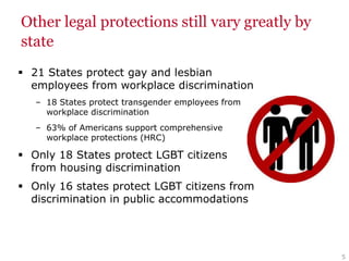 Other legal protections still vary greatly by
state
 21 States protect gay and lesbian
employees from workplace discrimination
– 18 States protect transgender employees from
workplace discrimination
– 63% of Americans support comprehensive
workplace protections (HRC)
 Only 18 States protect LGBT citizens
from housing discrimination
 Only 16 states protect LGBT citizens from
discrimination in public accommodations
5
 
