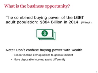 What is the business opportunity?
The combined buying power of the LGBT
adult population: $884 Billion in 2014. (Witeck)
Note: Don’t confuse buying power with wealth
– Similar income demographics to general market
– More disposable income, spent differently
7
 