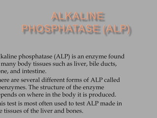 lkaline phosphatase (ALP) is an enzyme found
many body tissues such as liver, bile ducts,
one, and intestine.
here are several different forms of ALP called
oenzymes. The structure of the enzyme
epends on where in the body it is produced.
his test is most often used to test ALP made in
e tissues of the liver and bones.
 