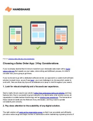 Post Link: Choosing a Sales Order App: 3 Key Considerations
Choosing a Sales Order App: 3 Key Considerations
If you’ve already decided that it’s time to transform your wholesale sales team with a digital
sales order app that speeds up your sales, order writing and fulfillment process, it’s time to
consider how you’re going to get there.
If you’ve chosen to go with a dedicated software vendor, as opposed to a custom-built software
solution (a smart move, as you’ll see here), your next challenge is to choose which vendor to
work with. Here are three key tips and considerations to keep in mind throughout your search.
1. Look for robust simplicity and a focused user experience.
Seek a really robust, easy-to-use solution rather than extraneous bells and whistles and long
features lists. Key to successful long-term adoption of a digital sales order solution across an
organization is stable backend technology and an intuitive user experience. The transactions
these solutions handle are the lifeblood of any wholesaler, and they need to operate
consistently and correctly.
2. Pay close attention to the scalability of any digital solution.
The right solution will scale as the organization grows so that it can accurately and efficiently
process a wider range and larger number of transactions while maintaining a growing volume of
 