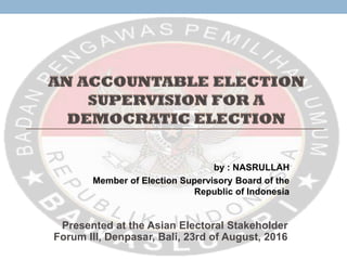 by : NASRULLAH
Member of Election Supervisory Board of the
Republic of Indonesia
Presented at the Asian Electoral Stakeholder
Forum III, Denpasar, Bali, 23rd of August, 2016
 