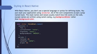 Styling in React Native
With React Native, you don't use a special language or syntax for defining styles. You
just style your application using JavaScript. All of the core components accept a prop
named style. The style names and values usually match how CSS works on the web,
except names are written using camel casing, e.g backgroundColor rather
than background-color.
 