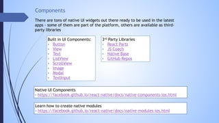Components
There are tons of native UI widgets out there ready to be used in the latest
apps - some of them are part of the platform, others are available as third-
party libraries
Built in UI Components:
- Button
- View
- Text
- ListView
- ScrollView
- Image
- Modal
- TextInput
3rd Party Libraries
- React Parts
- JS Coach
- Native Base
- GitHub Repos
Native UI Components
- https://facebook.github.io/react-native/docs/native-components-ios.html
Learn how to create native modules
- https://facebook.github.io/react-native/docs/native-modules-ios.html
 