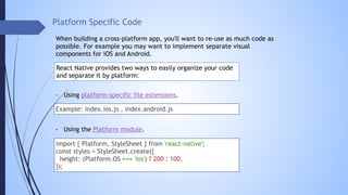 Platform Specific Code
When building a cross-platform app, you'll want to re-use as much code as
possible. For example you may want to implement separate visual
components for iOS and Android.
React Native provides two ways to easily organize your code
and separate it by platform:
import { Platform, StyleSheet } from 'react-native';
const styles = StyleSheet.create({
height: (Platform.OS === 'ios') ? 200 : 100,
});
- Using the Platform module.
- Using platform-specific file extensions.
Example: index.ios.js , index.android.js
 