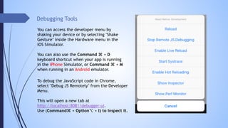 Debugging Tools
You can access the developer menu by
shaking your device or by selecting "Shake
Gesture" inside the Hardware menu in the
iOS Simulator.
You can also use the Command ⌘ + D
keyboard shortcut when your app is running
in the iPhone Simulator, or Command ⌘ + M
when running in an Android emulator.
To debug the JavaScript code in Chrome,
select "Debug JS Remotely" from the Developer
Menu.
This will open a new tab at 
http://localhost:8081/debugger-ui.
Use (Command⌘ + Option⌥ + I) to Inspect it.
 