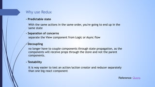 Why use Redux
It is way easier to test an action/action creator and reducer separately
than one big react component
- Predictable state
- Separation of concerns
separate the View component from Logic or Async flow
no longer have to couple components through state propagation, as the
components will receive props through the store and not the parent
components.
- Decoupling
- Testability
Reference: Quora
With the same actions in the same order, you're going to end up in the
same state
 