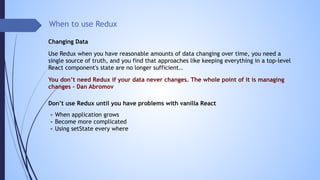 When to use Redux
You don’t need Redux if your data never changes. The whole point of it is managing
changes - Dan Abromov
Use Redux when you have reasonable amounts of data changing over time, you need a
single source of truth, and you find that approaches like keeping everything in a top-level
React component's state are no longer sufficient..
Don’t use Redux until you have problems with vanilla React
- When application grows
- Become more complicated
- Using setState every where
Changing Data
 