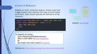 Actions & Reducers
Actions are plain JavaScript objects. Actions must have
a type property that indicates the type of action being
performed. Types should typically be defined as string
constants.
Reference: http://redux.js.org/docs/basics/Actions.html
To dispatch an action,
- store.dispatch(addTodoItem(text));
- What is this? Refer to store.dispatch()
- Or
- Use helper like react-redux’s connect()
Credit to: JenyaTerpil
 