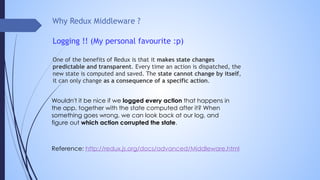 Why Redux Middleware ?
Logging !! (My personal favourite :p)
One of the benefits of Redux is that it makes state changes
predictable and transparent. Every time an action is dispatched, the
new state is computed and saved. The state cannot change by itself,
it can only change as a consequence of a specific action.
Wouldn't it be nice if we logged every action that happens in
the app, together with the state computed after it? When
something goes wrong, we can look back at our log, and
figure out which action corrupted the state.
Reference: http://redux.js.org/docs/advanced/Middleware.html
 
