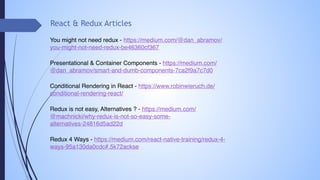 React & Redux Articles
You might not need redux - https://medium.com/@dan_abramov/
you-might-not-need-redux-be46360cf367
Presentational & Container Components - https://medium.com/
@dan_abramov/smart-and-dumb-components-7ca2f9a7c7d0
Conditional Rendering in React - https://www.robinwieruch.de/
conditional-rendering-react/
Redux is not easy, Alternatives ? - https://medium.com/
@machnicki/why-redux-is-not-so-easy-some-
alternatives-24816d5ad22d
Redux 4 Ways - https://medium.com/react-native-training/redux-4-
ways-95a130da0cdc#.5k72ackse
 