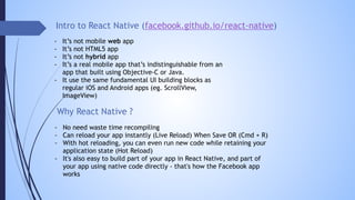 Intro to React Native (facebook.github.io/react-native)
- It’s not mobile web app
- It’s not HTML5 app
- It’s not hybrid app
- It’s a real mobile app that’s indistinguishable from an
app that built using Objective-C or Java.
- It use the same fundamental UI building blocks as
regular iOS and Android apps (eg. ScrollView,
ImageView)
Why React Native ?
- No need waste time recompiling
- Can reload your app instantly (Live Reload) When Save OR (Cmd + R)
- With hot reloading, you can even run new code while retaining your
application state (Hot Reload)
- It's also easy to build part of your app in React Native, and part of
your app using native code directly - that's how the Facebook app
works
 