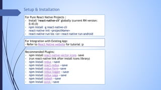 Setup & Installation
For Pure React Native Projects :
- Install ‘react-native-cli’ globally (current RN version:
0.43.0)
- npm install –g react-native-cli
- react-native init <projectName>
- react-native run-ios <or> react-native run-android
For Integration with Existing App:
- Refer to React Native website for tutorial :p
Recommended Plugins:
- npm install react-native-vector-icons –save
- (run react-native link after install icons library)
- npm install redux --save
- npm install react-redux --save
- npm install redux-form--save
- npm install redux-logger --save
- npm install redux-saga --save
- npm install lodash --save
- npm install axios --save
 