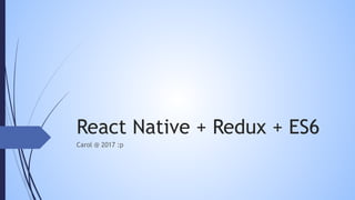 React Native + Redux + ES6
Carol @ 2017 :p
 