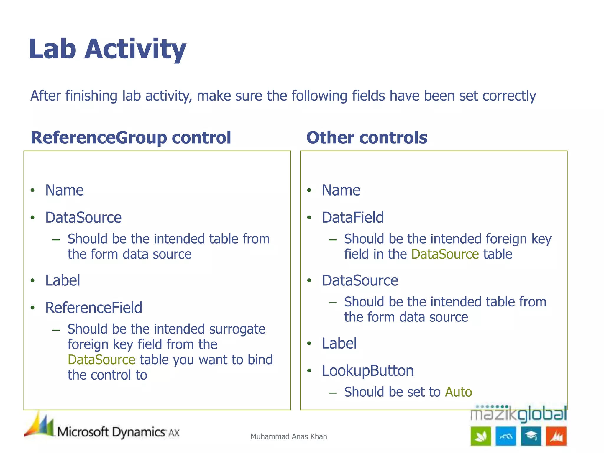 Muhammad Anas Khan
Lab Activity
ReferenceGroup control
• Name
• DataSource
– Should be the intended table from
the form data source
• Label
• ReferenceField
– Should be the intended surrogate
foreign key field from the
DataSource table you want to bind
the control to
Other controls
• Name
• DataField
– Should be the intended foreign key
field in the DataSource table
• DataSource
– Should be the intended table from
the form data source
• Label
• LookupButton
– Should be set to Auto
After finishing lab activity, make sure the following fields have been set correctly
 
