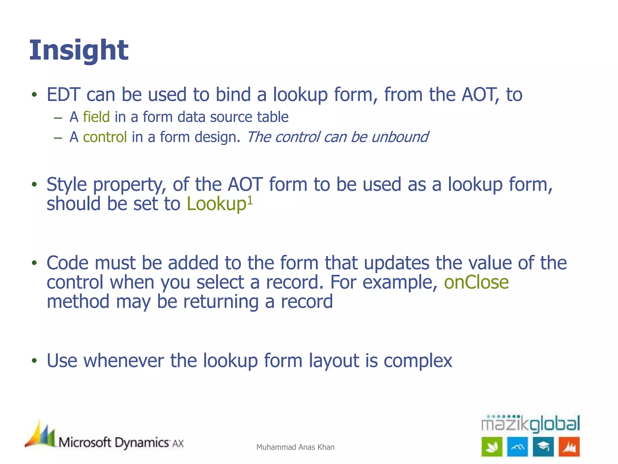 Muhammad Anas Khan
Insight
• EDT can be used to bind a lookup form, from the AOT, to
– A field in a form data source table
– A control in a form design. The control can be unbound
• Style property, of the AOT form to be used as a lookup form,
should be set to Lookup1
• Code must be added to the form that updates the value of the
control when you select a record. For example, onClose
method may be returning a record
• Use whenever the lookup form layout is complex
 