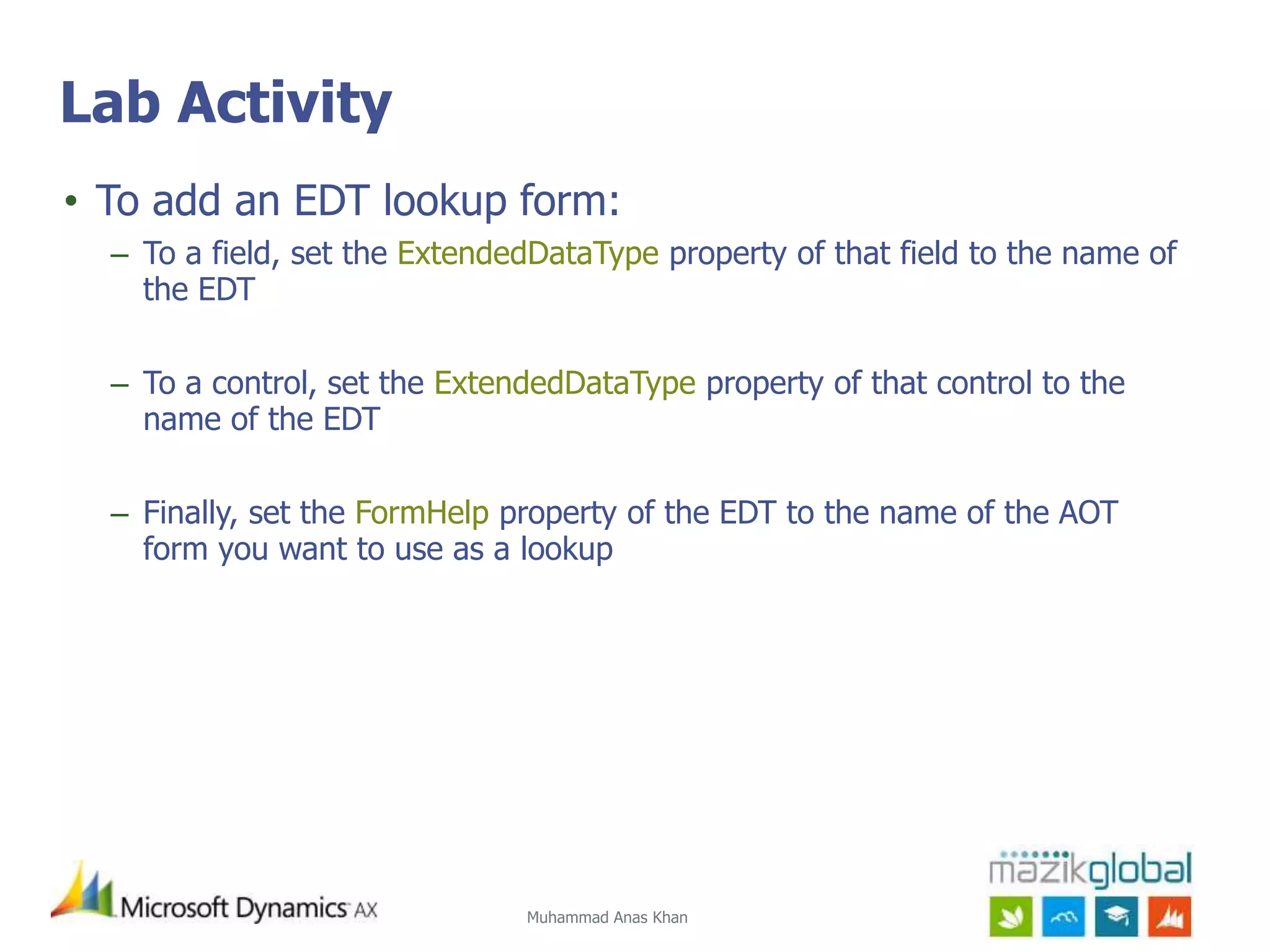 Muhammad Anas Khan
Lab Activity
• To add an EDT lookup form:
– To a field, set the ExtendedDataType property of that field to the name of
the EDT
– To a control, set the ExtendedDataType property of that control to the
name of the EDT
– Finally, set the FormHelp property of the EDT to the name of the AOT
form you want to use as a lookup
 