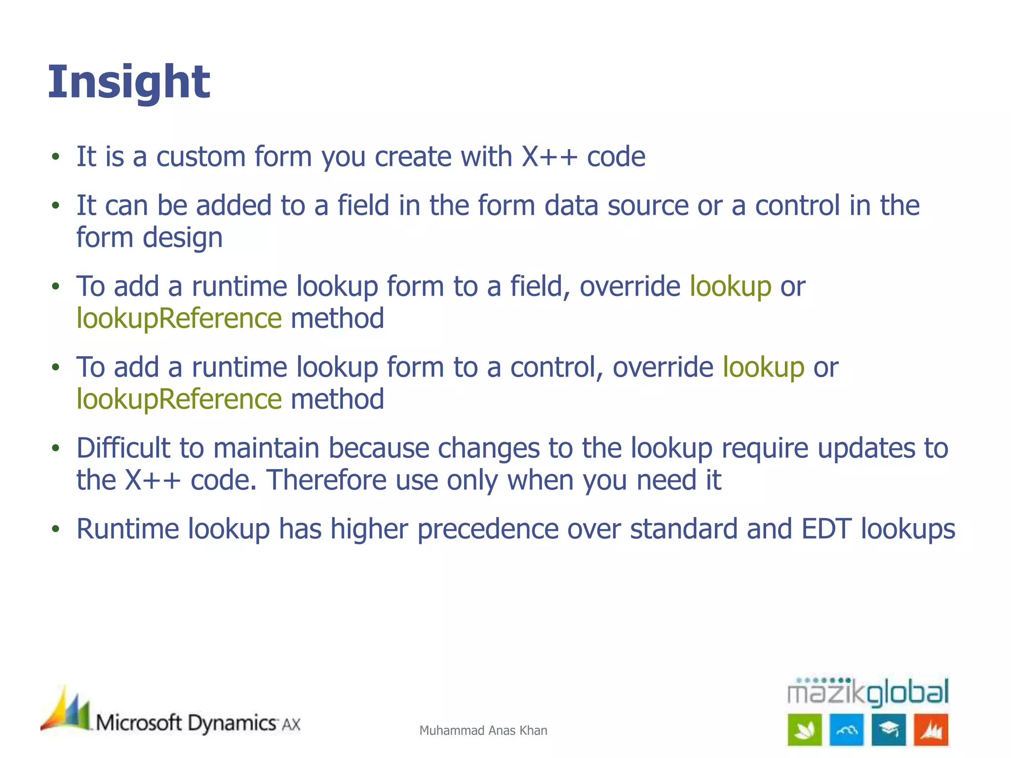Muhammad Anas Khan
Insight
• It is a custom form you create with X++ code
• It can be added to a field in the form data source or a control in the
form design
• To add a runtime lookup form to a field, override lookup or
lookupReference method
• To add a runtime lookup form to a control, override lookup or
lookupReference method
• Difficult to maintain because changes to the lookup require updates to
the X++ code. Therefore use only when you need it
• Runtime lookup has higher precedence over standard and EDT lookups
 